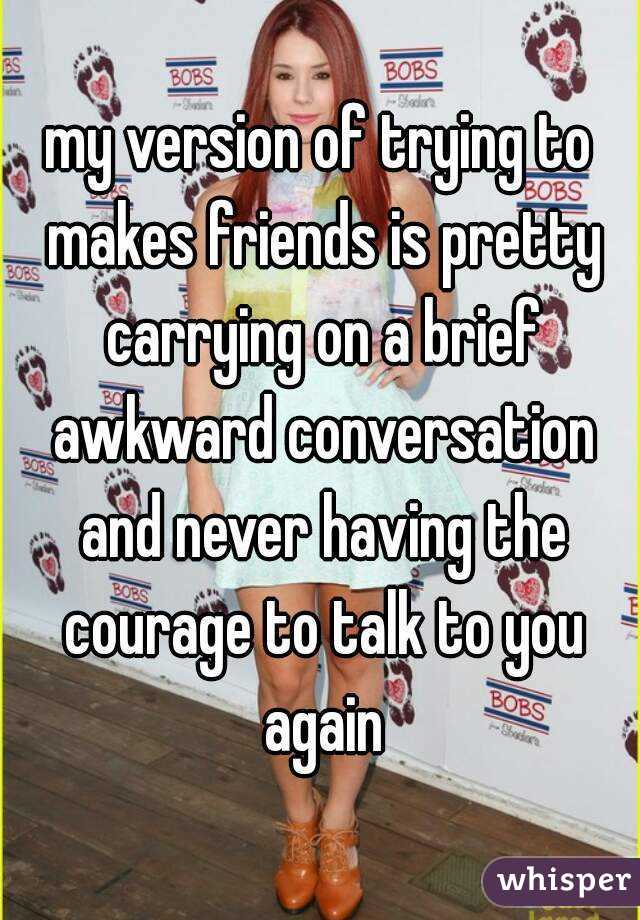 my version of trying to makes friends is pretty carrying on a brief awkward conversation and never having the courage to talk to you again