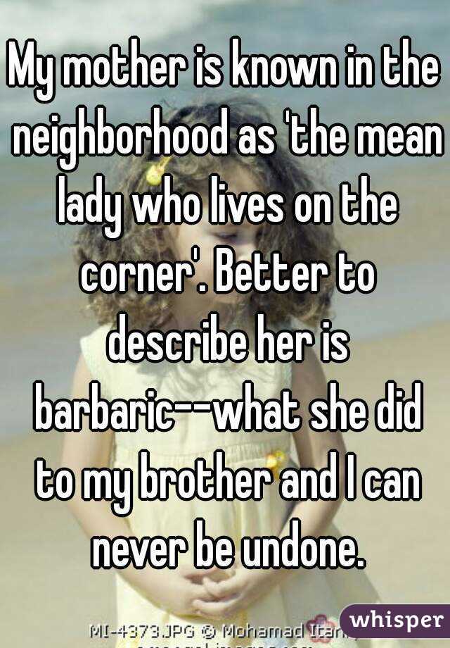 My mother is known in the neighborhood as 'the mean lady who lives on the corner'. Better to describe her is barbaric--what she did to my brother and I can never be undone.