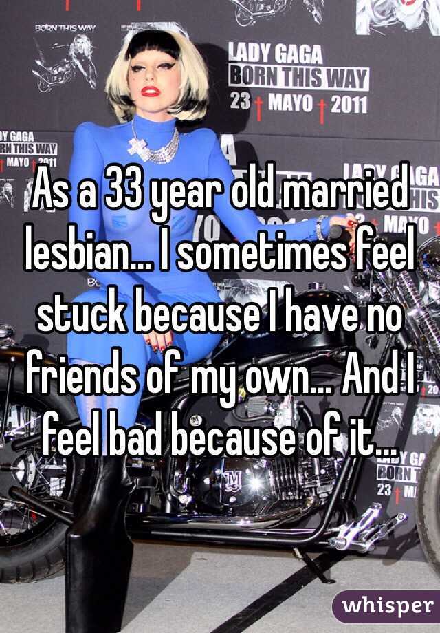 As a 33 year old married lesbian... I sometimes feel stuck because I have no friends of my own... And I feel bad because of it...