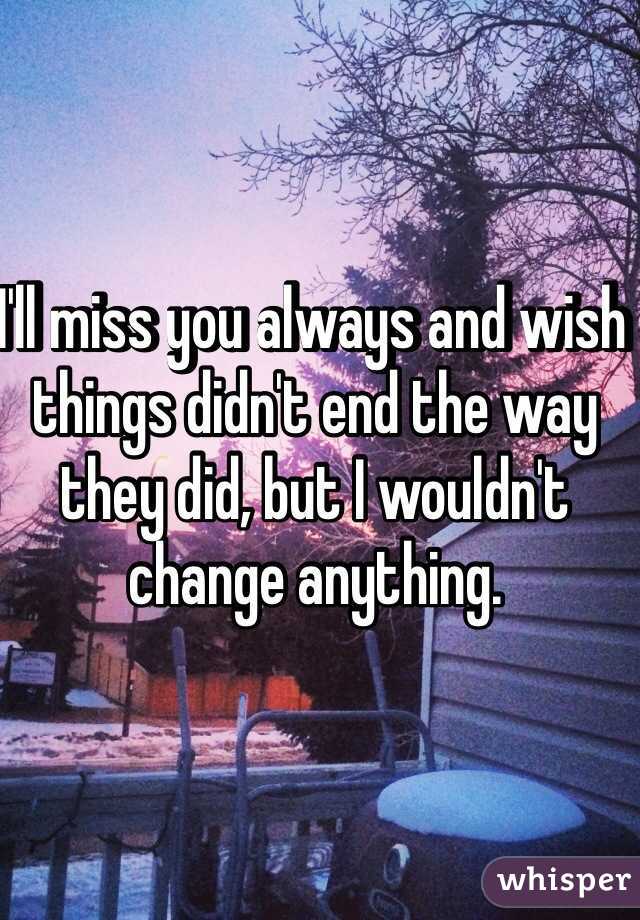 I'll miss you always and wish things didn't end the way they did, but I wouldn't change anything.  