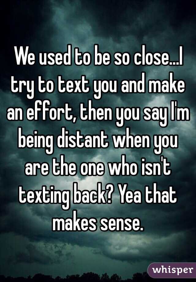 We used to be so close...I try to text you and make an effort, then you say I'm being distant when you are the one who isn't texting back? Yea that makes sense. 