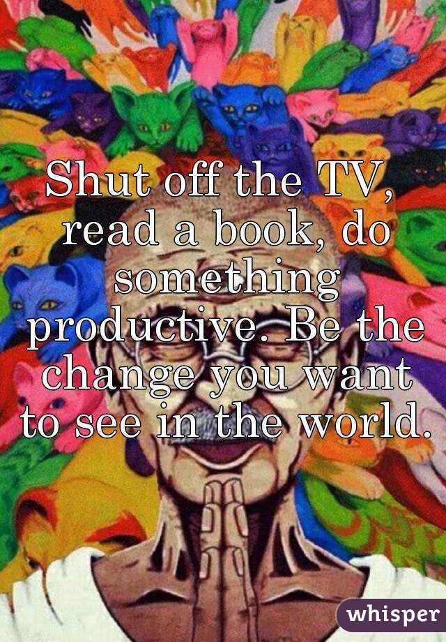 Shut off the TV, read a book, do something productive. Be the change you want to see in the world. 