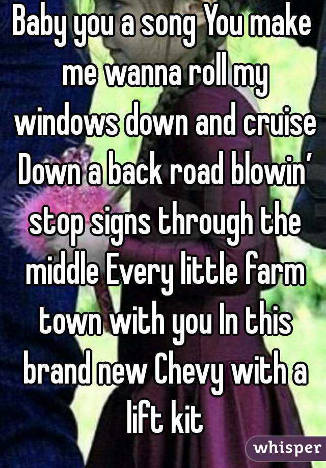 Baby you a song You make me wanna roll my windows down and cruise Down a back road blowin’ stop signs through the middle Every little farm town with you In this brand new Chevy with a lift kit