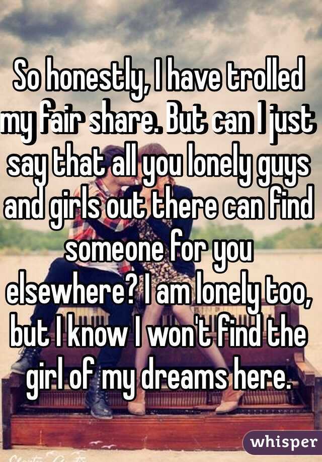 So honestly, I have trolled my fair share. But can I just say that all you lonely guys and girls out there can find someone for you elsewhere? I am lonely too, but I know I won't find the girl of my dreams here.