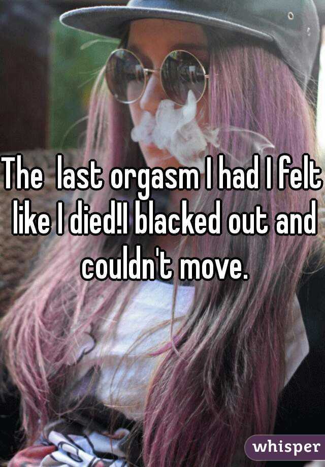 The  last orgasm I had I felt like I died!I blacked out and couldn't move.