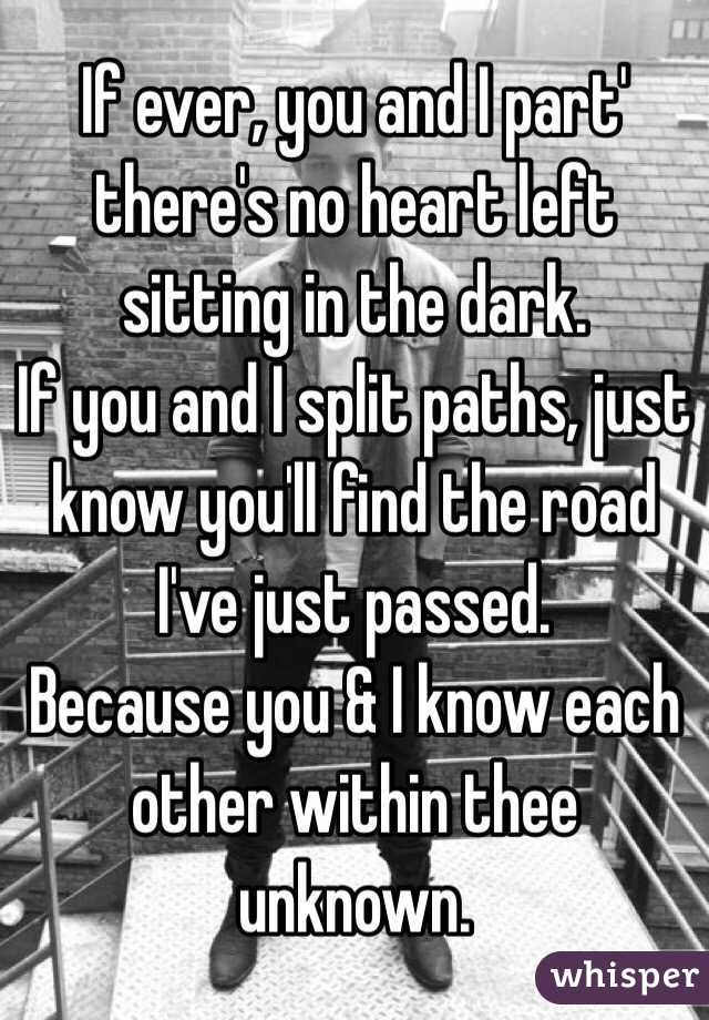 If ever, you and I part' there's no heart left sitting in the dark. 
If you and I split paths, just know you'll find the road I've just passed.
Because you & I know each other within thee unknown. 