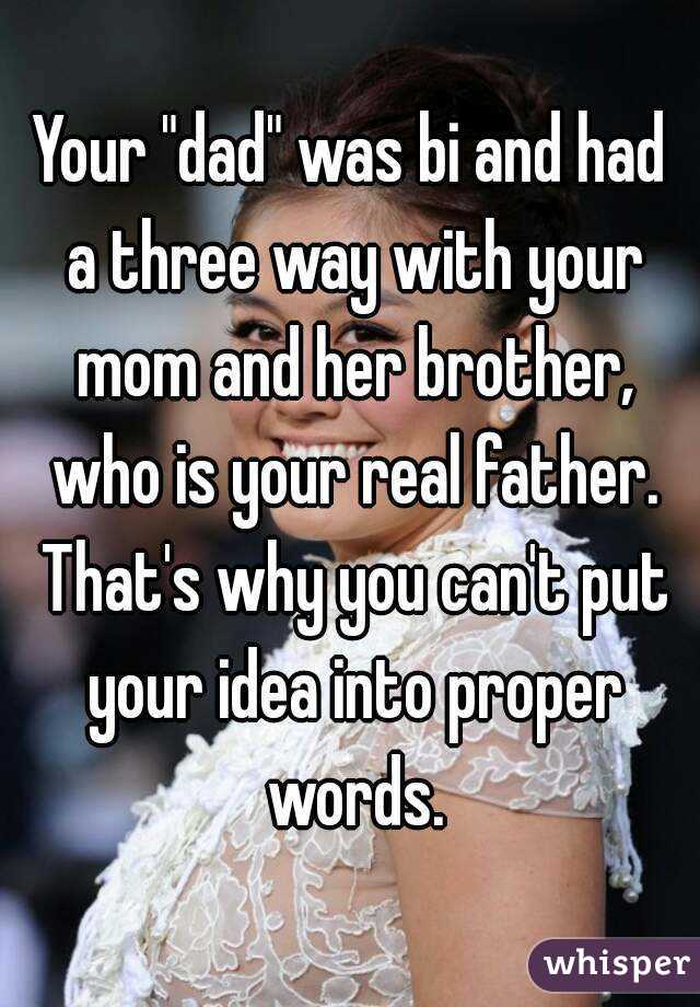 Your "dad" was bi and had a three way with your mom and her brother, who is your real father. That's why you can't put your idea into proper words.