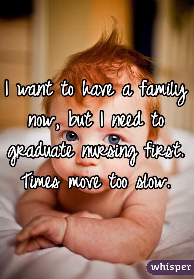 I want to have a family now, but I need to graduate nursing first. Times move too slow. 