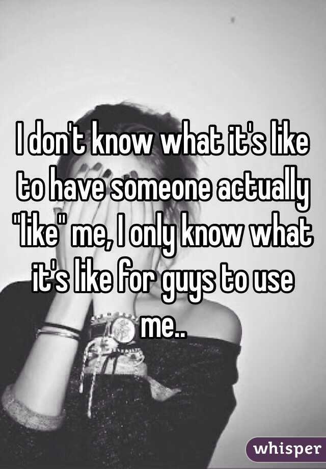 I don't know what it's like to have someone actually "like" me, I only know what it's like for guys to use me..