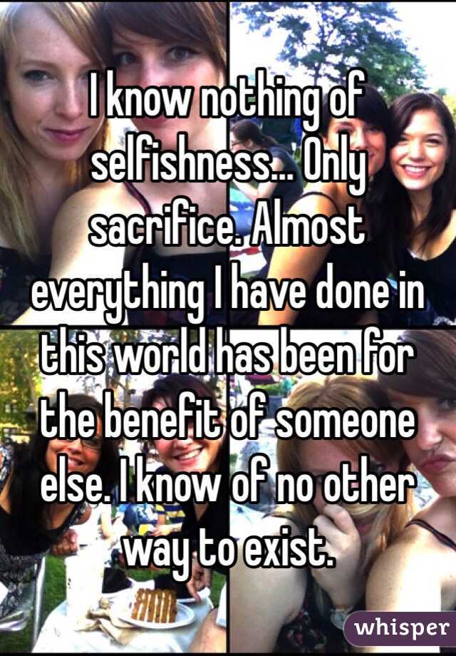 I know nothing of selfishness... Only sacrifice. Almost everything I have done in this world has been for the benefit of someone else. I know of no other way to exist. 