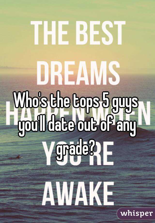 Who's the tops 5 guys you'll date out of any grade? 