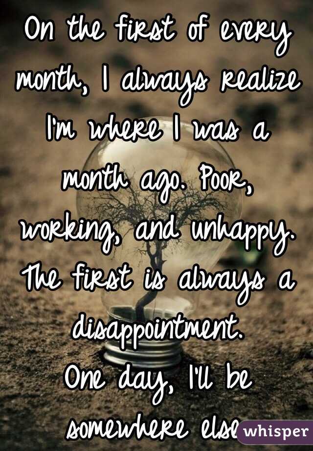 On the first of every month, I always realize I'm where I was a month ago. Poor, working, and unhappy. 
The first is always a disappointment. 
One day, I'll be somewhere else. 