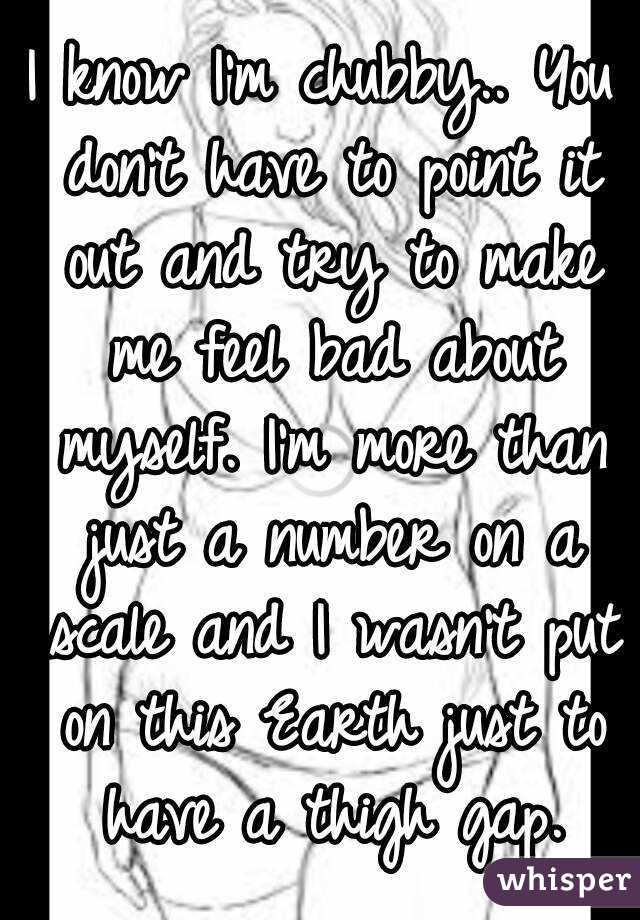 I know I'm chubby.. You don't have to point it out and try to make me feel bad about myself. I'm more than just a number on a scale and I wasn't put on this Earth just to have a thigh gap.