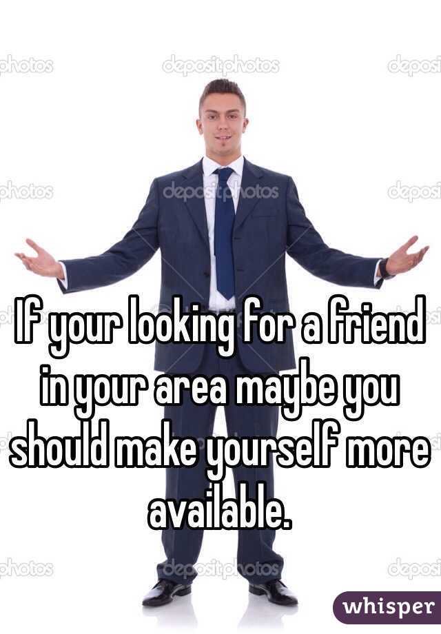 If your looking for a friend in your area maybe you should make yourself more available. 