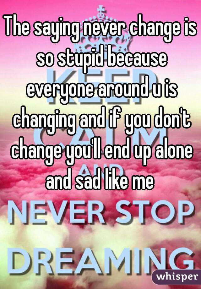 The saying never change is so stupid because everyone around u is changing and if you don't change you'll end up alone and sad like me 