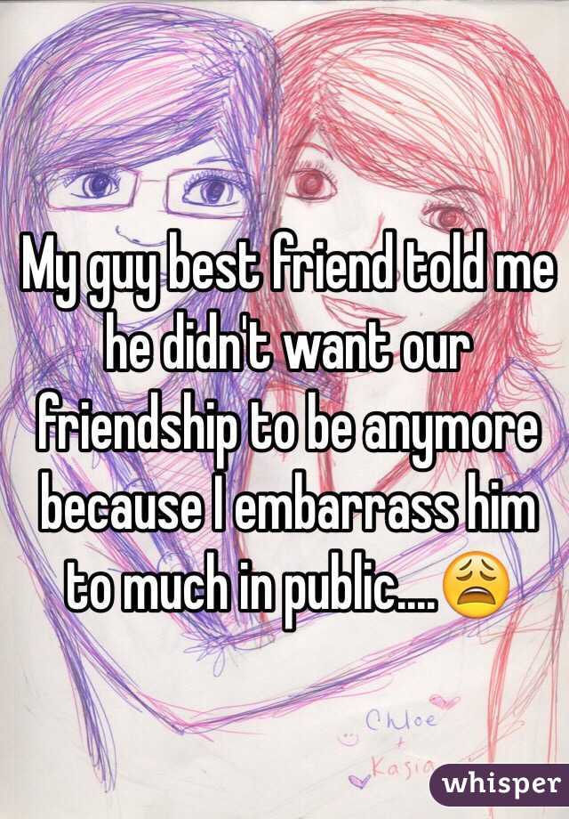 My guy best friend told me he didn't want our friendship to be anymore because I embarrass him to much in public....😩