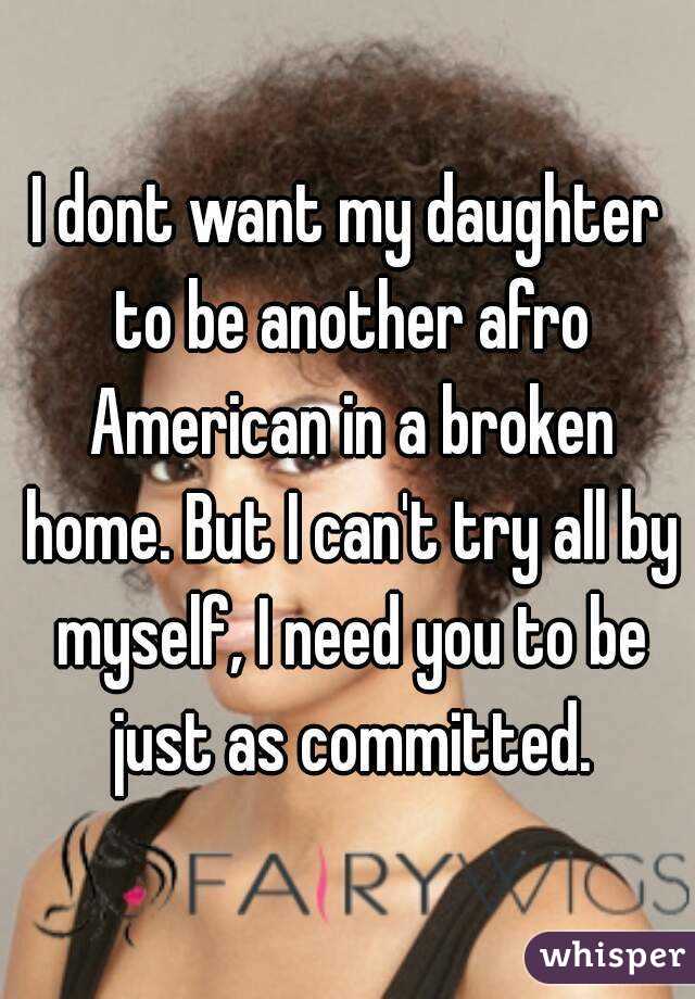 I dont want my daughter to be another afro American in a broken home. But I can't try all by myself, I need you to be just as committed.