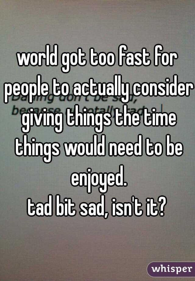 world got too fast for people to actually consider giving things the time things would need to be enjoyed.
tad bit sad, isn't it?