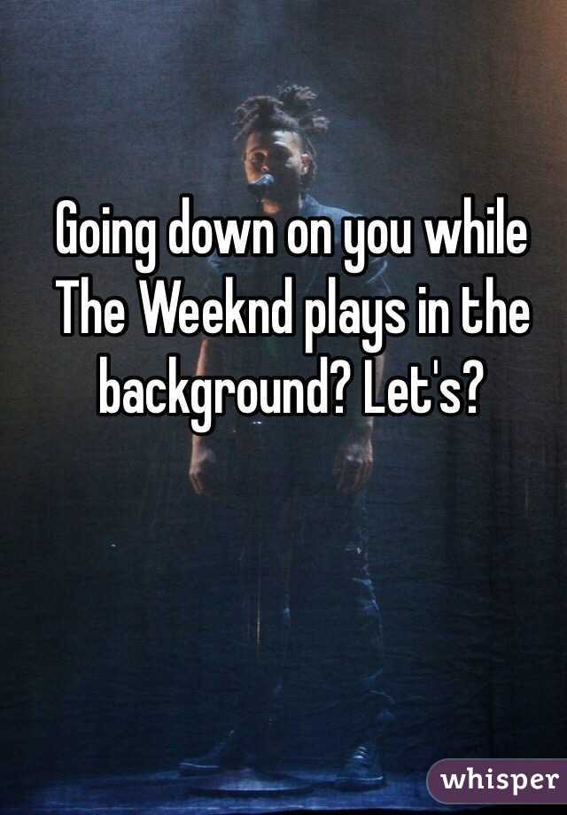 Going down on you while The Weeknd plays in the background? Let's?