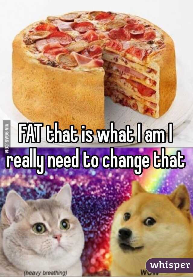 FAT that is what I am I really need to change that 