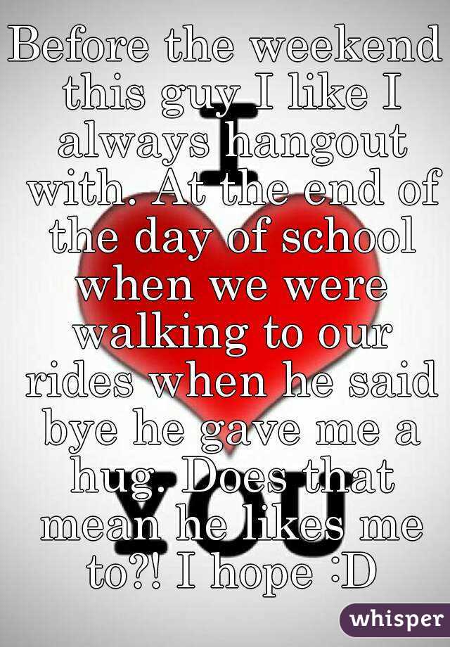 Before the weekend this guy I like I always hangout with. At the end of the day of school when we were walking to our rides when he said bye he gave me a hug. Does that mean he likes me to?! I hope :D