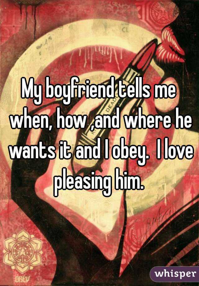 My boyfriend tells me when, how ,and where he wants it and I obey.  I love pleasing him. 