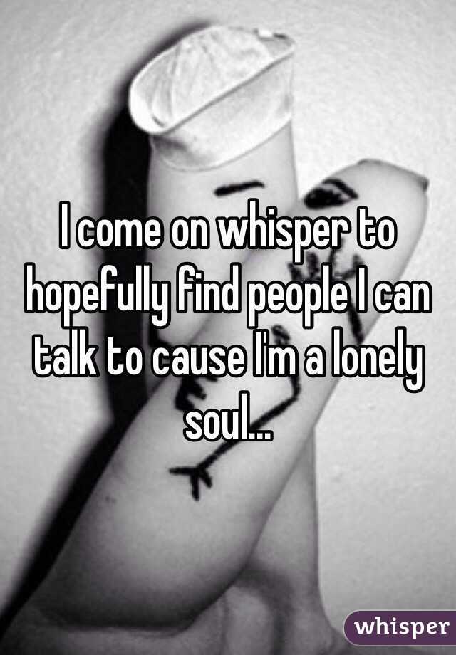 I come on whisper to hopefully find people I can talk to cause I'm a lonely soul...