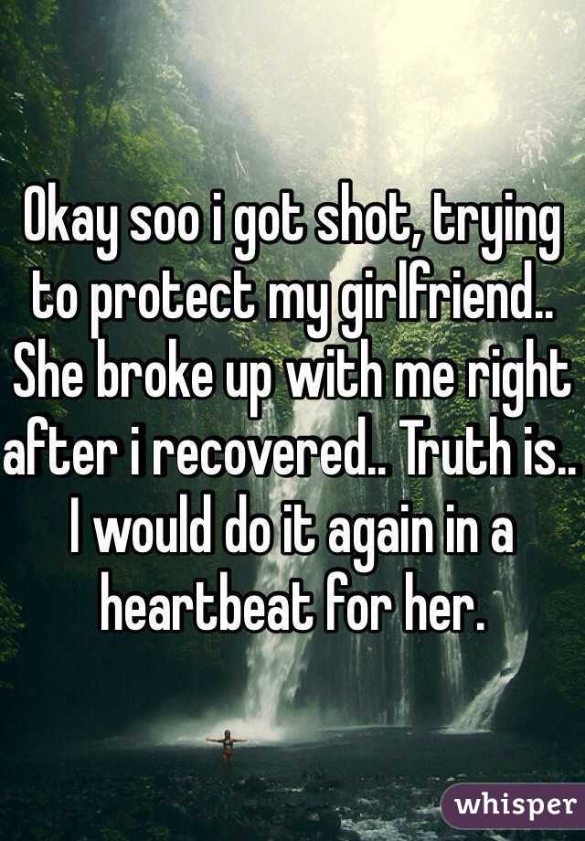 Okay soo i got shot, trying to protect my girlfriend.. She broke up with me right after i recovered.. Truth is.. I would do it again in a heartbeat for her.