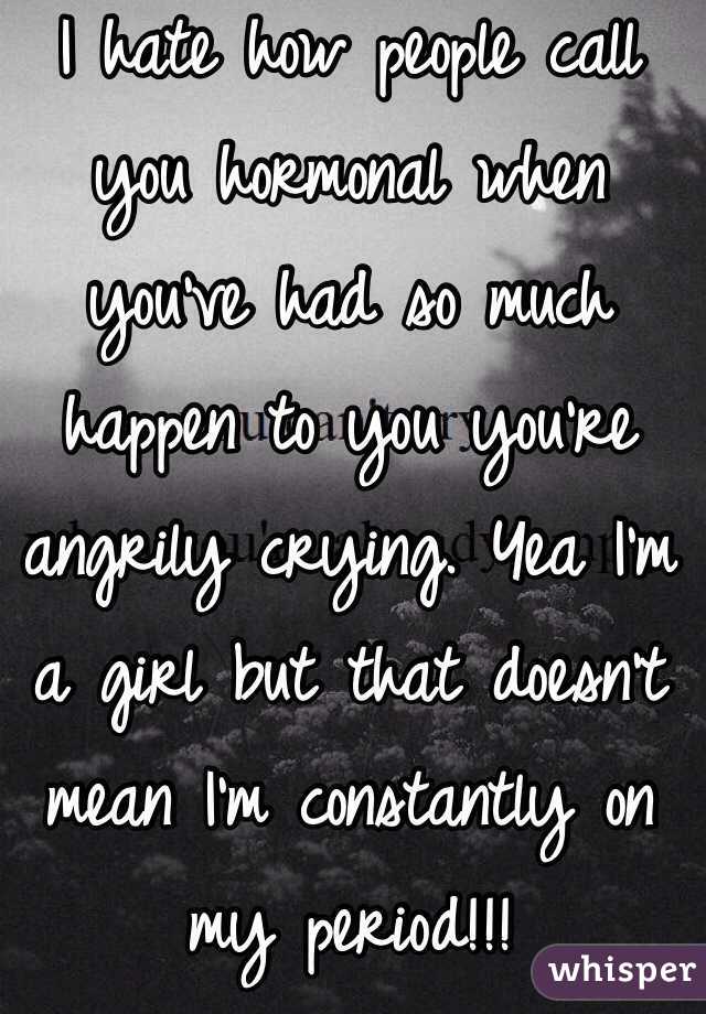 I hate how people call you hormonal when you've had so much happen to you you're angrily crying. Yea I'm a girl but that doesn't mean I'm constantly on my period!!! 