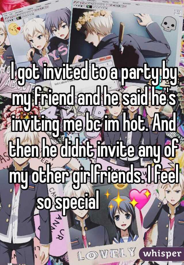 I got invited to a party by my friend and he said he's inviting me bc im hot. And then he didnt invite any of my other girlfriends. I feel so special ✨💖