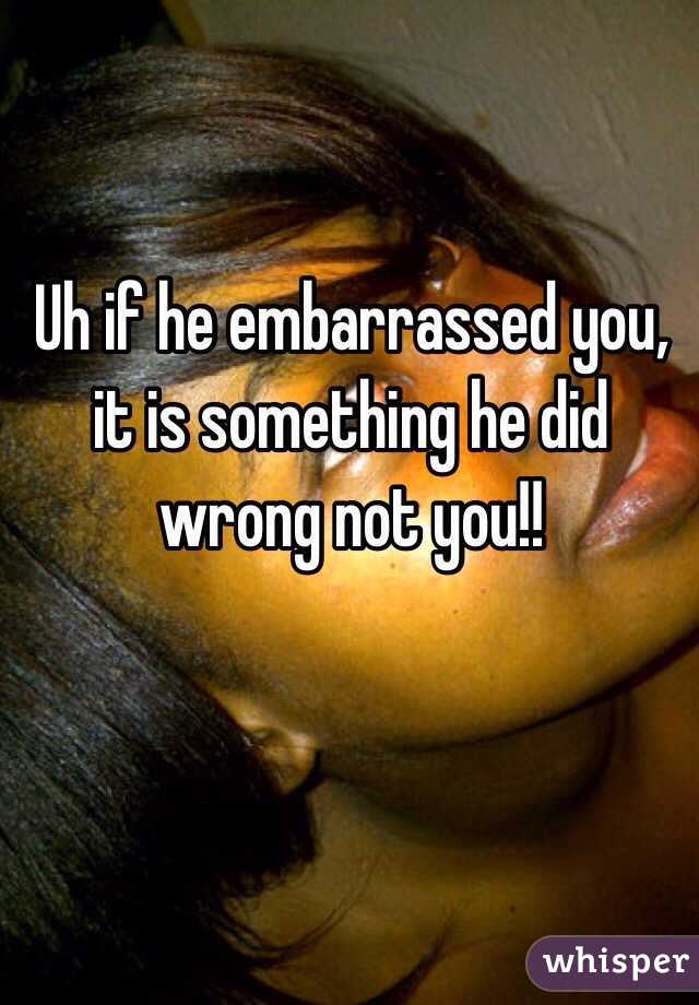 Uh if he embarrassed you, it is something he did wrong not you!!