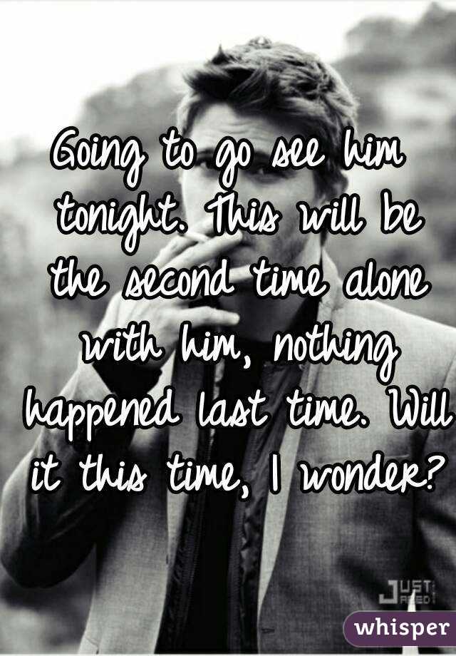 Going to go see him tonight. This will be the second time alone with him, nothing happened last time. Will it this time, I wonder?