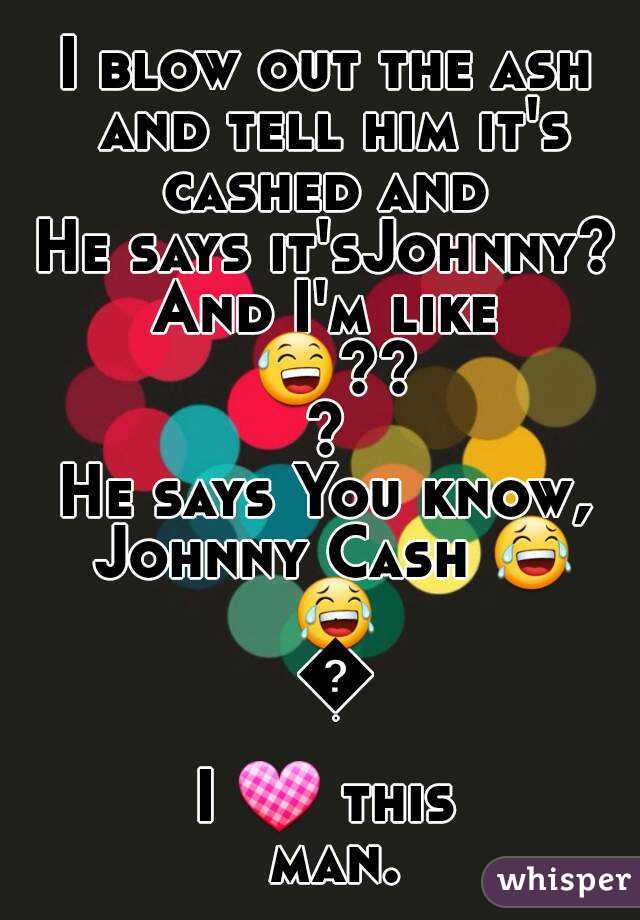 I blow out the ash and tell him it's cashed and 
He says it'sJohnny?
And I'm like 😅???
He says You know, Johnny Cash 😂 😂 😂
I 💟 this man.