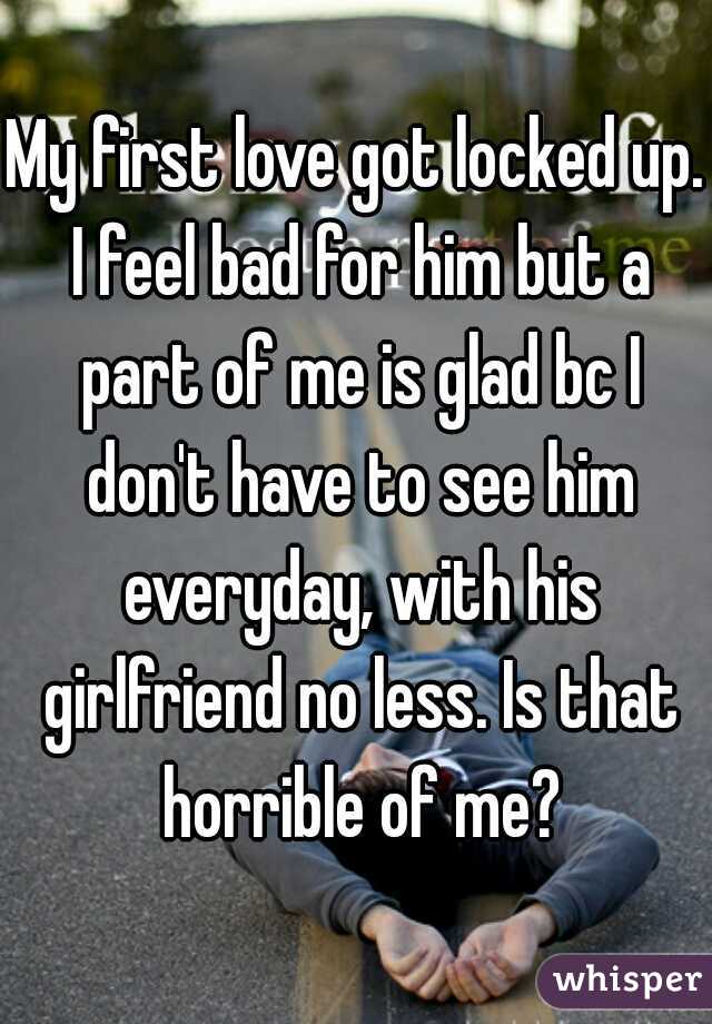 My first love got locked up. I feel bad for him but a part of me is glad bc I don't have to see him everyday, with his girlfriend no less. Is that horrible of me?