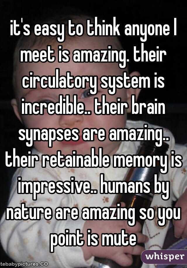 it's easy to think anyone I meet is amazing. their circulatory system is incredible.. their brain synapses are amazing.. their retainable memory is impressive.. humans by nature are amazing so you point is mute