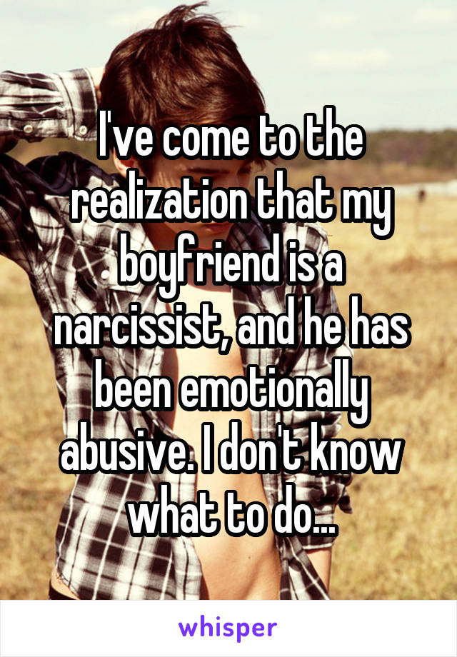 I've come to the realization that my boyfriend is a narcissist, and he has been emotionally abusive. I don't know what to do...