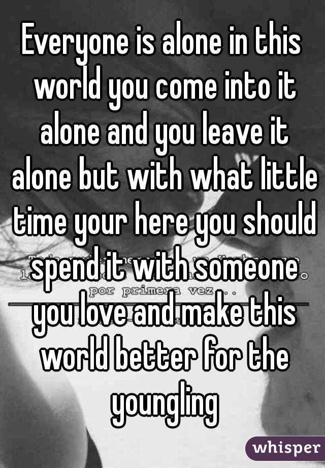 Everyone is alone in this world you come into it alone and you leave it alone but with what little time your here you should spend it with someone you love and make this world better for the youngling