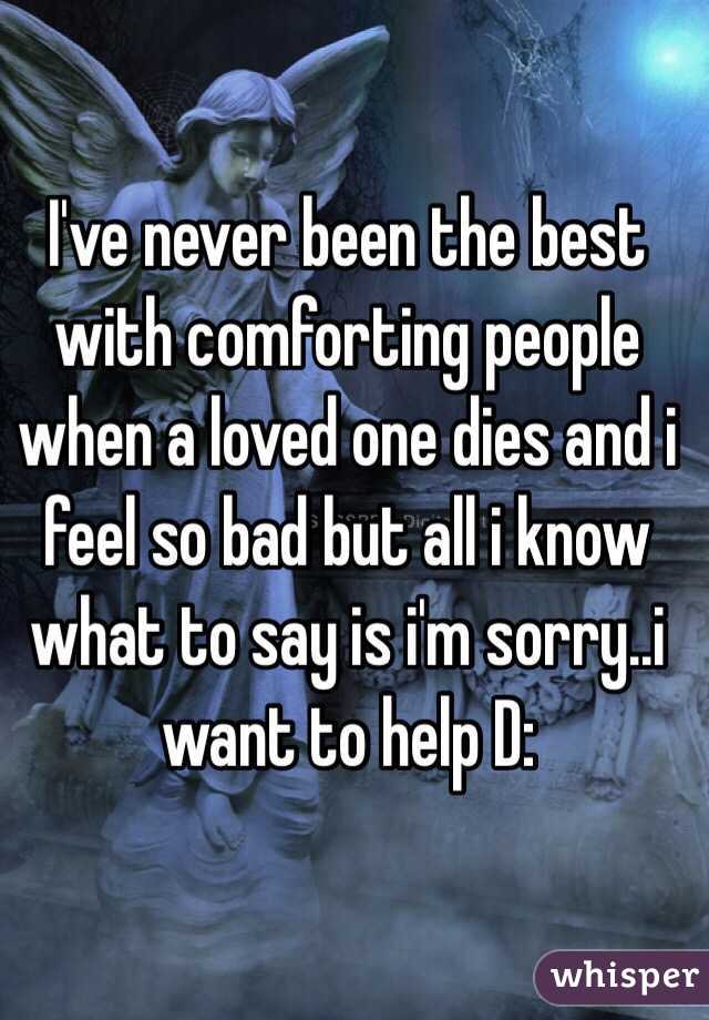 I've never been the best with comforting people when a loved one dies and i feel so bad but all i know what to say is i'm sorry..i want to help D: