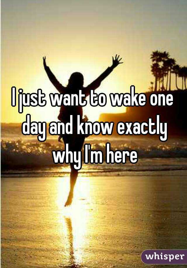 I just want to wake one day and know exactly why I'm here