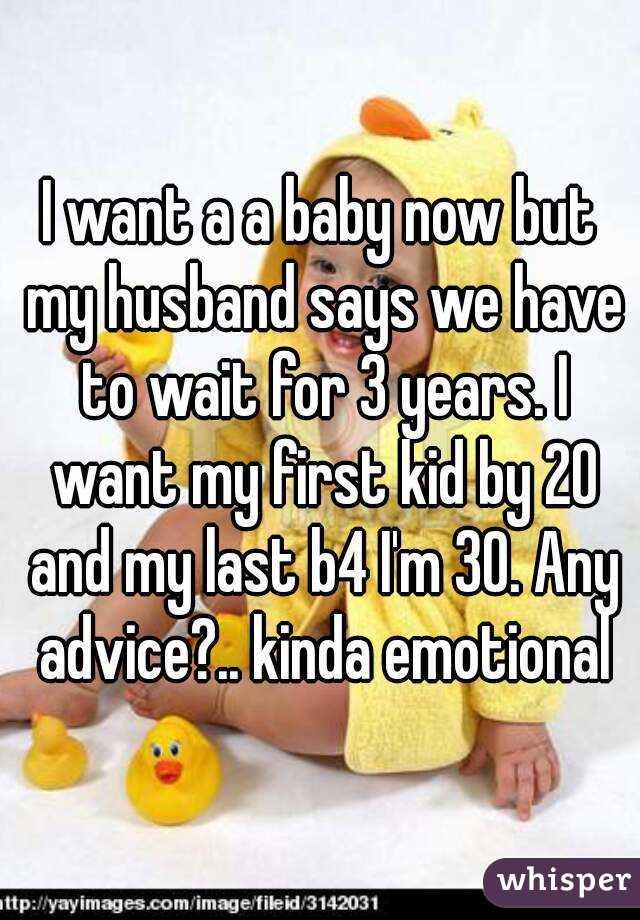 I want a a baby now but my husband says we have to wait for 3 years. I want my first kid by 20 and my last b4 I'm 30. Any advice?.. kinda emotional