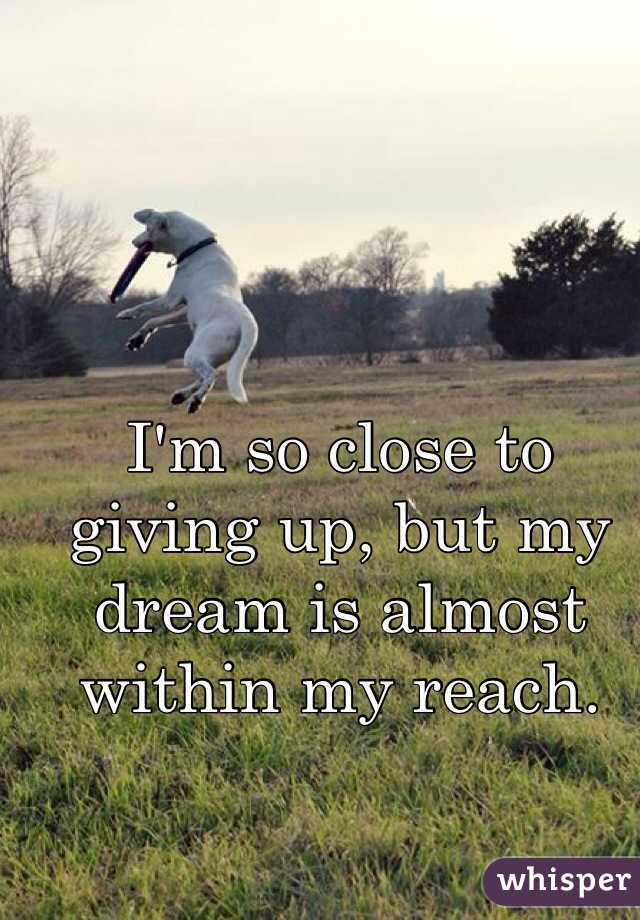 I'm so close to giving up, but my dream is almost within my reach.