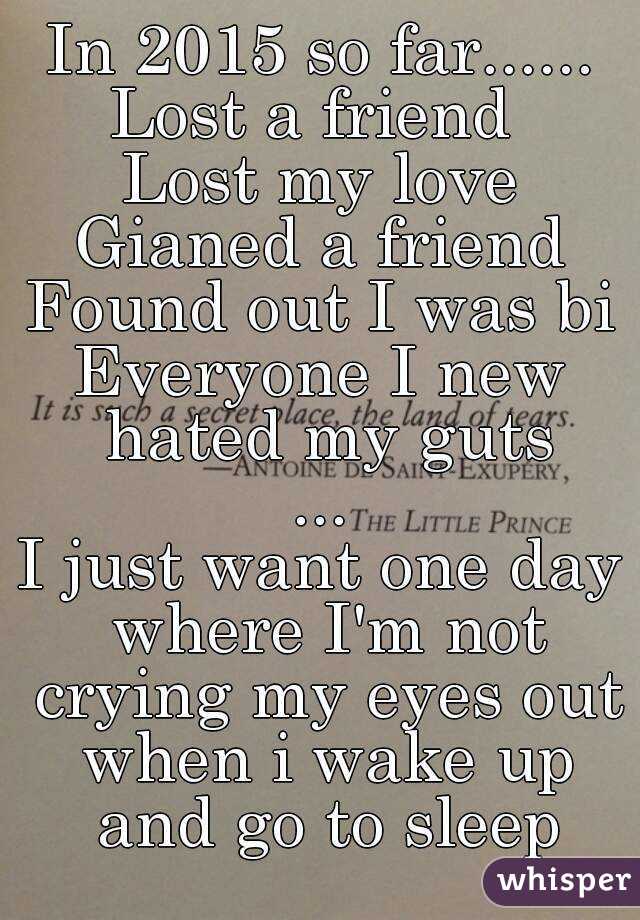 In 2015 so far......
Lost a friend 
Lost my love
Gianed a friend
Found out I was bi
Everyone I new hated my guts
...
I just want one day where I'm not crying my eyes out when i wake up and go to sleep