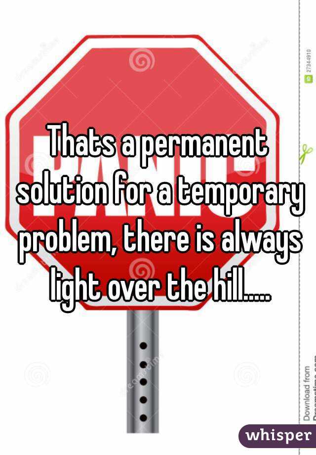 Thats a permanent solution for a temporary problem, there is always light over the hill.....