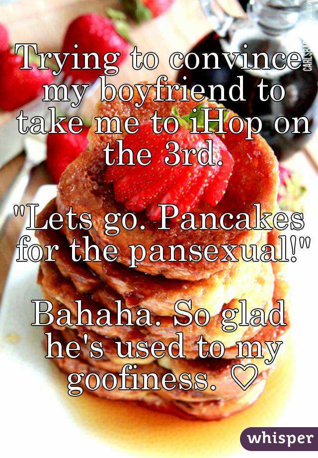 Trying to convince my boyfriend to take me to iHop on the 3rd.

"Lets go. Pancakes for the pansexual!"

Bahaha. So glad he's used to my goofiness. ♡