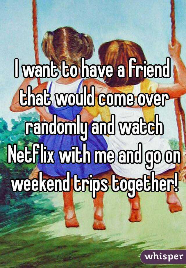 I want to have a friend that would come over randomly and watch Netflix with me and go on weekend trips together!