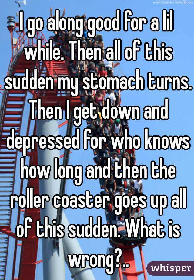 I go along good for a lil while. Then all of this sudden my stomach turns. Then I get down and depressed for who knows how long and then the roller coaster goes up all of this sudden. What is wrong?..