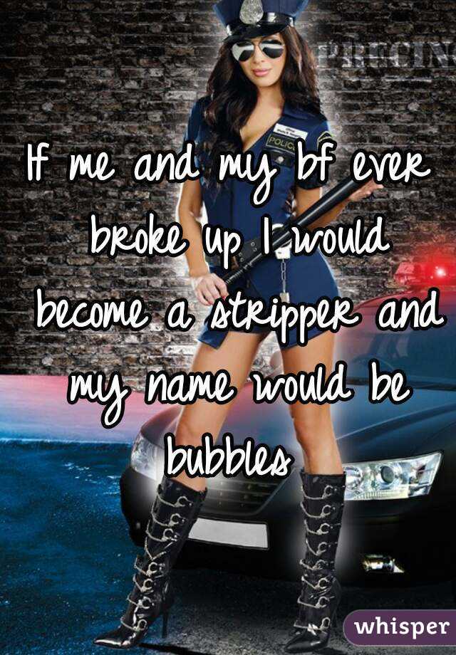 If me and my bf ever broke up I would become a stripper and my name would be bubbles 