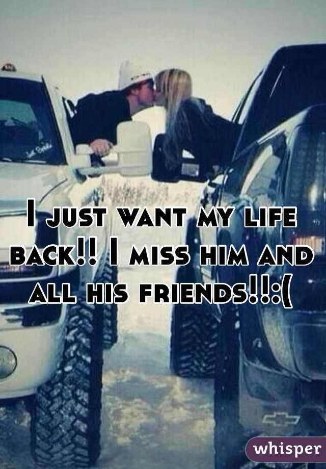 I just want my life back!! I miss him and all his friends!!:(
