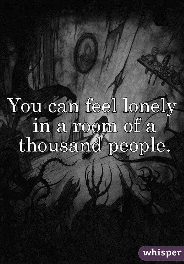 You can feel lonely in a room of a thousand people.