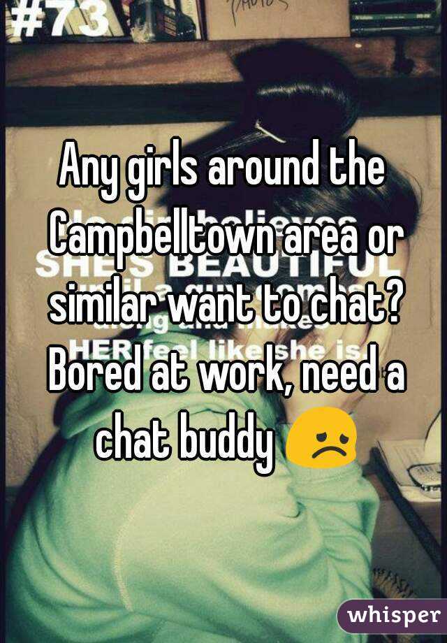 Any girls around the Campbelltown area or similar want to chat? Bored at work, need a chat buddy 😞